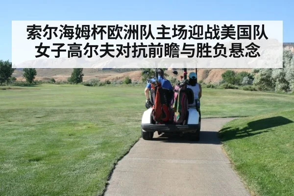 索尔海姆杯欧洲队主场迎战美国队女子高尔夫对抗前瞻与胜负悬念 | Kaiyun