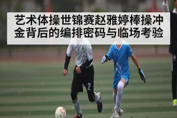 艺术体操世锦赛赵雅婷棒操冲金背后的编排密码与临场考验 | Kaiyun
