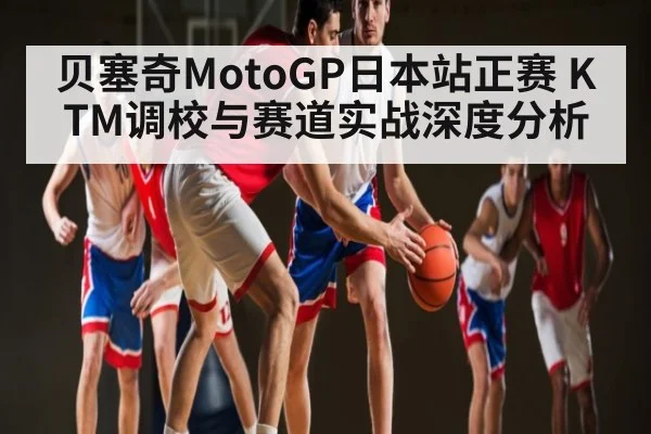 贝塞奇MotoGP日本站正赛 KTM调校与赛道实战深度分析 | Kaiyun