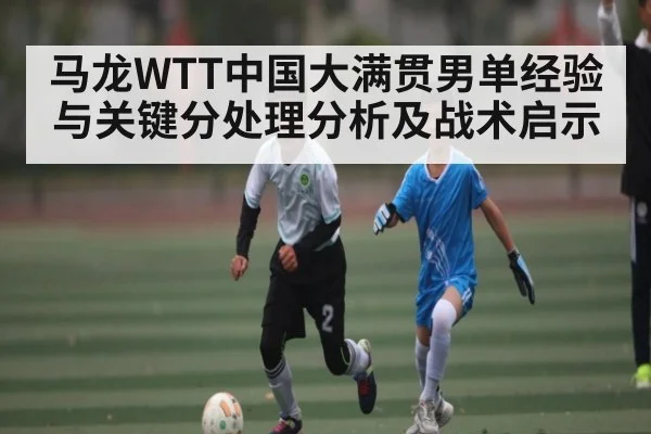 马龙WTT中国大满贯男单经验与关键分处理分析及战术启示 | Kaiyun